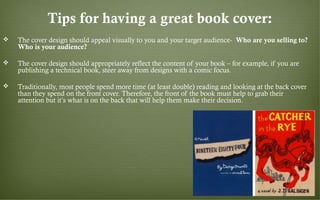 Tips for having a great book cover:
 The cover design should appeal visually to you and your target audience- Who are you selling to?
Who is your audience?
 The cover design should appropriately reflect the content of your book – for example, if you are
publishing a technical book, steer away from designs with a comic focus.
 Traditionally, most people spend more time (at least double) reading and looking at the back cover
than they spend on the front cover. Therefore, the front of the book must help to grab their
attention but it’s what is on the back that will help them make their decision.
 