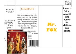 It was a
British
novelist
and
writer
for
children
and
adults.
Mr.
FOX
This is the story about a fox
named Mr. Fox. To feed his
family, Fox steals chickens
gift , ducks and turkeys to
three neighboring farmers
wealthy but evil : Boggis ,
Bunce and Bean.
Farmers are tired of the
robberies Don Fox and try to
kill him...
EL PAIS:
‘’Great!’’
LA NUEVA
ESPAÑA:
‘’It’s so
good’’
EL
COMERCIO:
‘’Is the best
book’’
PENGUIN
BOOKS
Escriba una cita del documento o el resumen de un
punto interesante. Puede situar el cuadro de texto en
cualquier lugar del documento. Use la ficha
Herramientas de dibujo para cambiar el formato del
cuadro de texto de la cita
ROAL
DALH
SUMMARY
 