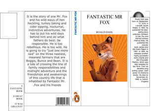 FANTASTIC MR
FOX
ROALD DAHL
FANTASTICMRFOX
Roald Dahl was
born on September
13, 1916, in
Llandaff, South
Wales. In 1953, he
published the best-
selling story
collection Someon
e Like You and
married actress
Patricia Neal. He
published the
popular
book James and
the Giant Peach in
1961. In 1964, he
released another
highly successful
work,Charlie and
the Chocolate
Factory, which was
later adapted for
two films. Over his
decades-long
writing career, Dahl
wrote 19 children's
books. He died on
November 23,
1990, in Oxford,
England.
It is the story of one Mr. Fox
and his wild-ways of hen
heckling, turkey taking and
cider sipping, nocturnal,
instinctive adventures. He
has to put his wild days
behind him and do what
fathers do best: be
responsible. He is too
rebellious. He is too wild. He
is going to try "just one more
raid" on the three nastiest,
meanest farmers that are
Boggis, Bunce and Bean. It is
a tale of crossing the line of
family responsibilities and
midnight adventure and the
friendships and awakenings
of this country life that is
inhabited by Fantastic Mr.
Fox and his friends.A
FANTASTIC
BOOK
A GREAT
BOOK
IT WAS
GREATEST
 