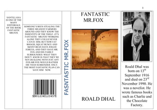 E
Roald Dhal was
born on 13tb
September 1916
and died on 23rd
November 1990. He
was a novelist. He
wrote famous books
such as Charlie and
the Chocolate
Factory.
FANTASTIC
MR.FOX
FASNTASTICMR.FOX
SANTILLANA
IS ONE OF THE
MANY
EDITORIALS
OF THE BOOK
FANTASTIC
MR.FOX
ROALD DHAL
SOMEONE’S BEEN STEALING THE
THREE MEANEST FARMERS
AROUND AND THEY KNOW THE
INDENTITY OF THE THELF –IT’S
FANTASTIC MR.FOX! WORKING
ALONE THEY COULD NEVER
CATCH HIM, BUT NOW FAT
BOGGIS, SQUAT BUNCE AND
SKNNT BEAN HAVE JOILED
FORCES, AND THEY HAVE MR.
FOX AND HIS FAMILY
SURROUNDED. WHAT THEY
DON’T KNOW IS THAT THEY’RE
NOT DEALLING WITH JUST ANY
FOX-MR FOX WOULD RATHER
DIE THAN SURRENDER. ONLY.
THE MOST FANTASTIC PLAN CAN
SAVE HIM NOW.
 