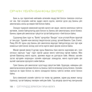 ОРЧИН ҮЕИЙН БАНКНЫ ЭХЛЭЛ
Банк нь хүн төрөлхтний нийгмийн хөгжлийн явцад бий болсон томоохон ололтын
нэг юм. Хүй нэгдлийн нийгэм задарч мөнгө хүүлэх, капитал үүсэх үед банкны үйл
ажиллагааны анхны үр хөврөл бий болсон байна.
Эзэндээ тодорхой хэмжээний хүүгийн орлого авч ирдэг, мөнгөн капиталын гүйлгээ
өргөжиж, зохион байгуулалтад орох болсон нь банкны үйл ажиллагааны эхлэл болжээ.
Банкны зарим үйл ажиллагааг гүйцэтгэх тусгай байгууллага ч бий болсон байна.
Судлаачид банк гэдэг нь “Banko” орчуулбал “Вандан” гэсэн утгатай Итали гаралтай
үг гэж үздэг. Түүхийн ном хэвлэлд тэмдэглэснээс үзэхэд, эртний Вавилон, Грек, Египет,
Римд XIV-XV зууны үед банкны үйл ажиллагаа явуулдаг байгууллагууд анх гарч ирж
комиссын гүйлгээнээс эхлээд зээл олгох хүртэл ажил эрхэлж эхэлсэн байна.
Манай эриний өмнөх 8 дугаар зууны Вавилоны банк мөнгөн хадгаламж авч, зээл
олгохын зэрэгцээ “гуду” гэдэг нэртэй цаасан мөнгө гүйлгээнд гаргаж байжээ. Мөн
эртний Вавилонд мөнгө хүүлэх, арилжих явдал их дэлгэрсэн байв. Иймээс засгийн
зүгээс иргэдийн хоорондын зээлийн харилцааг зохицуулах, мөнгө хүүлэгчдийн эрх
ашгийг хамгаалах оролдлого хийж байсан.
Грект банкны үйл ажиллагааг сүсэгтнүүд гүйцэтгэж байв. Худалдаа, наймааны үйл
ажиллагаа ихээхэн өргөжих болсон нь банкны гүйлгээ хөгжихөд түлхэц болжээ. Зээлийн
хэрэгцээ их гарах болсон нь мөнгө зээлдүүлэх банкны гүйлгээ хөгжих эхлэл болсон
байна.
Бага хэмжээний зээлийн гүйлгээ гол төлөв гар дамжиж, зарим үед жижиг лангуу
(трапеза), тусгай байранд төвлөрөн хийгдэж байв. Гар үйлдвэр эрхлэгчид лангууныхаа
106 |  CЭТГҮҮЛЧДЭД ЗОРИУЛСАН ГАРЫН АВЛАГА
 