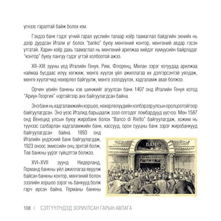 үгнээс гаралтай байж болох юм.
Гэхдээ банк гэдэг үгний гарал үүслийн талаар хоёр таамаглал байдгийн эхнийх нь
дээр дурдсан Итали үг болох “banko” буюу мөнгөний контор, мөнгөний авдар гэсэн
утгатай. Харин хоёр дахь таамаглал нь мөнгөний арилжаа хийдэг хүмүүсийн байрладаг
“контор” буюу лангуу гэдэг үгтэй холбоотой ажээ.
XII-XIII зууны үед Италийн Генуя, Рим, Флоренц, Милан зэрэг хотуудад арилжаа
наймаа бусдаас илүү хөгжиж, мөнгө хүүлэх үйл ажиллагаа их дэлгэрсэнтэй уялдаж,
мөнгө хүүлэгчид нөхөрлөл байгуулж, мөнгө зээлдүүлэх, хадгаламж авах болжээ.
Орчин үеийн банкны хэв шинжийг агуулсан банк 1407 онд Италийн Генуя хотод
“Ариун Георгия” нэртэйгээр анх байгуулагдсан байна.
Энэбанкньхадгаламжийнхоршоо,нөхөрлөлүүдийнхэлбэрээрулсыноролцоотойгоор
байгуулагдсан. Энэ үеэс Италид барьцаалж зээл олгодог ломбардууд үүсчээ. Мөн 1587
онд Венецид улсын буюу жиробанк болох “Banco di Rielto” байгуулагдаж, хожим нь
түүнээс салбарлан хадгаламжийн банк, кассууд, орон сууцны банк зэрэг жиробанкууд
байгуулагдсан байна. 1893 онд
Италийн үндэсний банк байгуулагдаж,
1923 оноос эмиссийн онц эрхтэй болж,
Төв банкны үүрэг гүйцэтгэх болжээ.
XVI-XVII зуунд Нидерланд,
Германд банкны үйл ажиллагаа явуулж
байсан банкны контор, мөнгөний болон
зээлийн хоршоо зэрэг нь банкууд болж
гарч ирсэн байна. Германы банкны
108 |  CЭТГҮҮЛЧДЭД ЗОРИУЛСАН ГАРЫН АВЛАГА
 