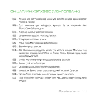ОН ЦАГИЙН ХЭЛХЭЭС (МОНГОЛБАНК)
1260 -	 Их Юань Улс байгуулагдсанаар Манай улс дэлхийд анх удаа цаасан дэвсгэрт
гүйлгээнд гаргасан
1924 -	Орос Монголын хувь нийлүүлсэн Худалдаа ба aж үйлдвэрийн банк
(Монголбанк) байгуулагдсан
1925 -	 Үндэсний валютыг төгрөгөөр тогтоосон
1926 -	 Цагаан мөнгөн зоос анх гүйлгээнд гаргасан
1931 -	 Урт хугацаатай зээл өгч эхэлсэн
1940 -	 Улсын төсөв Монголбанкаар дамжих болсон
1946 -	 Зээлийн барьцаа эхэлсэн
1954 -	 ЗХУ Монголбанкинд оруулсан өөрийн хувь хөрөнгө, хувьцааг Монголын талд
шилжүүлэн өгсөнөөр Монголбанк нь Улсын банкны Ерөнхий хороо болон
зохион байгуулагджээ.
1963 -	 Монгол Улс олон талт бүртгэл тооцооны системд шилжсэн
1991 -	 Банкны тухай хууль батлагдав
1992 -	 Банк хоорондын Клирингийн тогтолцоо эхэлсэн
1993 -	 Монголбанк Банкны хяналт шалгалтын ерөнхий чиглэлийг баталсан
1994 -	 Нягтлан бодох бүртгэлийн шинэ тогтолцоог хэрэгжүүлж эхэлсэн
1996 -	 1993 оноос эхтэй банкуудын хямрал болж Ард, Даатгал зэрэг банкууд татан
буугдсан
Монголбанкны товч түүх  |  11
 