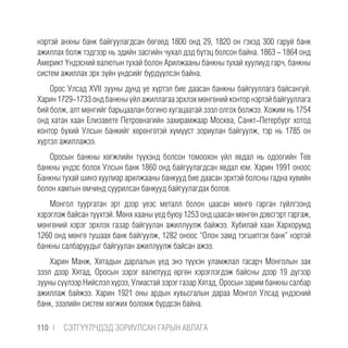 нэртэй анхны банк байгуулагдсан бөгөөд 1800 онд 29, 1820 он гэхэд 300 гаруй банк
ажиллах болж тэдгээр нь эдийн засгийн чухал дэд бүтэц болсон байна. 1863 - 1864 онд
Америкт Үндэсний валютын тухай болон Арилжааны банкны тухай хуулиуд гарч, банкны
систем ажиллах эрх зүйн үндсийг бүрдүүлсэн байна.
Орос Улсад XVII зууны дунд үе хүртэл бие даасан банкны байгууллага байсангүй.
Харин 1729-1733 онд банкны үйл ажиллагаа эрхлэх мөнгөний контор нэртэй байгууллага
бий болж, алт мөнгийг барьцаалан богино хугацаатай зээл олгох болжээ. Хожим нь 1754
онд хатан хаан Елизавете Петровнагийн захирамжаар Москва, Санкт-Петербург хотод
контор бүхий Улсын банкийг хөрөнгөтэй хүмүүст зориулан байгуулж, тэр нь 1785 он
хүртэл ажиллажээ.
Оросын банкны хөгжлийн түүхэнд болсон томоохон үйл явдал нь одоогийн Төв
банкны үндэс болох Улсын банк 1860 онд байгуулагдсан явдал юм. Харин 1991 оноос
Банкны тухай шинэ хуулиар арилжааны банкууд бие даасан эрхтэй болсны гадна хувийн
болон хамтын өмчинд суурилсан банкууд байгуулагдах болов.
Монгол туургатан эрт дээр үеэс металл болон цаасан мөнгө гарган гүйлгээнд
хэрэглэж байсан түүхтэй. Мөнх хааны үед буюу 1253 онд цаасан мөнгөн дэвсгэрт гаргаж,
мөнгөний хэрэг эрхлэх газар байгуулан ажиллуулж байжээ. Хубилай хаан Хархорумд
1260 онд мөнгө тушаах банк байгуулж, 1282 оноос “Олон замд тэгшитгэх банк” нэртэй
банкны салбаруудыг байгуулан ажиллуулж байсан ажээ.
Харин Манж, Хятадын дарлалын үед энэ түүхэн уламжлал тасарч Монголын зах
зээл дээр Хятад, Оросын зэрэг валютууд өргөн хэрэглэгдэж байсны дээр 19 дүгээр
зууны сүүлээр Нийслэл хүрээ, Улиастай зэрэг газар Хятад, Оросын зарим банкны салбар
ажиллаж байжээ. Харин 1921 оны ардын хувьсгалын дараа Монгол Улсад үндэсний
банк, зээлийн систем хөгжих боломж бүрдсэн байна.
110 |  CЭТГҮҮЛЧДЭД ЗОРИУЛСАН ГАРЫН АВЛАГА
 