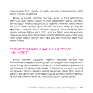 гадаад нөлөөлөл болон хямралын үед тухайн санхүүгийн системийн ажиллах чадвар
зэргийг чухалчлан авч үздэг юм.
Иймээс үр ашигтай, тогтвортой санхүүгийн систем нь бодит үйлдвэрлэлийн
өсөлт болон эдийн засгийн нөөцийн үр дүнтэй хуваарилалтыг дэмжиж, санхүүгийн
байгууллагуудын үйл ажиллагааг үнэн зөв, ил тод болгон, хуримтлал, хөрөнгө оруулалт
бий болгох замаар баялагийг бүтээх, хөгжлийг бий болгох, бизнес эрхлэгчид үйл
ажиллагаагаа тогтвортой явуулах нөхцөлийг бүрдүүлэх, мөнгө, санхүүгийн захын
зээлийн тогтвортой байдлыг хангах зэрэгт чиглэгдсэн байдаг бөгөөд мөн урьдчилан
тооцоолоогүй санхүү, эдийн засгийн хямрал болон тогтвортой бус байдал үүсэхэд энэхүү
таагүй нөхцөл байдлыг сарниулж, эдийн засаг дахь сөрөг нөлөөллийг даван туулах
чадвартай байдаг.
ЗОХИСТОЙ ХАРЬЦААНЫ ШАЛГУУР
ҮЗҮҮЛЭЛТ
Банкны системийн найдвартай тасралтгүй ажиллагааг хангахын тулд
Монголбанкнаас банкуудад зохистой харьцааны шалгуур үзүүлэлтийг мөрдүүлж хяналт
тавьдаг. Санхүүгийн системийн болзошгүй эрсдэлээс сэргийлэхийн тулд тухайн нөхцөлд
нийцсэн мөчлөг сөрсөн макро эдийн засгийн цогц бодлого явуулах нь илүү үр дүнтэй
юм. Банкуудын зохистой харьцааны шалгуур үзүүлэлтүүд, төсвийн болон мөнгөний
бодлогын арга хэрэгслүүдийг мөчлөг сөрсөн байдлаар ашиглах нь мөчлөгийн далайцыг
багасгах, уналтын үеийг хамгийн бага хохиролтойгоор даван туулахад тусалдаг.
Санхүүгийн тогтвортой байдал ба макро зохистой бодлого  |  113
 