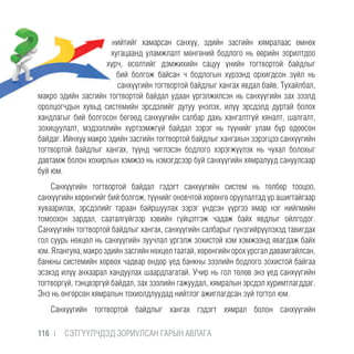 нийтийг хамарсан санхүү, эдийн засгийн хямралаас өмнөх
хугацаанд уламжлалт мөнгөний бодлого нь өөрийн зорилтдоо
хүрч, өсөлтийг дэмжихийн сацуу үнийн тогтвортой байдлыг
бий болгож байсан ч бодлогын хүрээнд орхигдсон зүйл нь
санхүүгийн тогтвортой байдлыг хангах явдал байв. Тухайлбал,
макро эдийн засгийн тогтвортой байдал удаан үргэлжилсэн нь санхүүгийн зах зээлд
оролцогчдын хувьд системийн эрсдэлийг дутуу үнэлэх, илүү эрсдэлд дуртай болох
хандлагыг бий болгосон бөгөөд санхүүгийн салбар дахь хангалтгүй хяналт, шалгалт,
зохицуулалт, мэдээллийн хүртээмжгүй байдал зэрэг нь түүнийг улам бүр өдөөсөн
байдаг. Ийнхүү макро эдийн засгийн тогтвортой байдлыг хангахын зэрэгцээ санхүүгийн
тогтвортой байдлыг хангах, түүнд чиглэсэн бодлого хэрэгжүүлэх нь чухал болохыг
давтамж болон хохирлын хэмжээ нь нэмэгдсээр буй санхүүгийн хямралууд сануулсаар
буй юм.
Санхүүгийн тогтвортой байдал гэдэгт санхүүгийн систем нь төлбөр тооцоо,
санхүүгийн хөрөнгийг бий болгож, түүнийг оновчтой хөрөнгө оруулалтад үр ашигтайгаар
хуваарилах, эрсдэлийг тараан байршуулах зэрэг үндсэн үүргээ ямар нэг нийгмийн
томоохон зардал, сааталгүйгээр хэвийн гүйцэтгэж чадаж байх явдлыг ойлгодог.
Санхүүгийн тогтвортой байдлыг хангах, санхүүгийн салбарыг гүнзгийрүүлэхэд тавигдах
гол суурь нөхцөл нь санхүүгийн зуучлал үргэлж зохистой хэм хэмжээнд явагдаж байх
юм. Ялангуяа, макро эдийн засгийн нөхцөл таатай, хөрөнгийн орох урсгал давамгайлсан,
банкны системийн хөрвөх чадвар өндөр үед банкны зээлийн бодлого зохистой байгаа
эсэхэд илүү анхаарал хандуулах шаардлагатай. Учир нь гол төлөв энэ үед санхүүгийн
тогтворгүй, тэнцвэргүй байдал, зах зээлийн гажуудал, хямралын эрсдэл хуримтлагддаг.
Энэ нь өнгөрсөн хямралын тохиолдлуудад нийтлэг ажиглагдсан зүй тогтол юм.
Санхүүгийн тогтвортой байдлыг хангах гэдэгт хямрал болон санхүүгийн
116 |  CЭТГҮҮЛЧДЭД ЗОРИУЛСАН ГАРЫН АВЛАГА
 