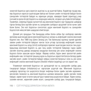 зохистой бодлогын арга хэрэгсэл ашиглах нь үр ашигтай байна. Хэдийгээр тусдаа өөр,
өөр бодлогын хэрэгсэл ашиглагдаж байгаа мэт боловч үнийн тогтвортой байдал болон
санхүүгийн тогтвортой байдал нь харилцан уялдаа, хамаарал бүхий зорилтууд учир
(нэгнийгээ орлох ёсгүй) бодлого нь хоорондоо нийцтэй, нэгдмэл цогц байх ёстой байдаг.
Тухайлбал, инфляци буурах хүлээлттэй үед мөнгөний бодлого хүүг бууруулах шийдвэр
гаргах бөгөөд бага хүүгийн орчин нь санхүүгийн салбарын эрсдэлийг өсгөх хүчин зүйл
болж болно. Энэ мэт бодлогын сонголтоос үүдэн мөнгөний бодлого нь санхүүгийн
бодлоготой нийцтэй байх шаардлага бий болдог.
Дэлхий улс орнуудын Төв банкуудад албан болон албан бус хэлбэрээр хамгийн
өргөнөөр ашиглагдаж ирсэн мөнгөний бодлогын загвар нь инфляцийг онилох мөнгөний
бодлого юм. Анх 1989 онд Шинэ Зеланд улс Төв банкныхаа хуулинд түүний үүргийн
зөвхөн үнийн тогтвортой байдлыг хангах гэсэн утгаар тусгаснаар инфляцийг онилох
мөнгөний бодлого нь хатуу (strict) хэлбэрээрээ практикт ашиглагдаж эхэлсэн гэж үздэг.
Цаашлаад мөнгөний бодлого нь дан ганц үнийн тогтвортой байдлаас гадна эдийн
засгийн өсөлтөд давхар анхаарлаа хандуулах болсноор уян хатан инфляцийг онилох
бодлого болон хувьсаж ирсэн байдаг. Өөрөөр хэлбэл, бүрэн ажил эрхлэлттэй үеийн
инфляцийн нам, тогтвортой түвшинд хүрэх нь бодлогын зорилттой болсон бөгөөд эдийн
засгийн өсөлт, үнийн тогтвортой байдал хоёрын оновчтой балансыг олох нь уян хатан
инфляцийг онилох мөнгөний бодлого (flexible inflation targeting)-ын гол зорилт юм.
Уламжлалт мөнгөний бодлогын нэг дутагдалтай тал нь санхүүгийн салбар дахь
тэнцвэргүй байдал (imbalances)-ыг харгалзаж үздэггүй юм. Мөнгөний бодлогын
шийдвэр гаргалтад гол үндэслэгээ болдог инфляци болон эдийн засгийн идэвхжил,
мөчлөгийн төсөөлөл нь мөнгөний бодлогын шилжих механизм, эдийн засгийн төлөв
байдал, зарим чухал эгзоген хувьсагчдын таамаглалд үндэслэсэн байдаг. Харин санхүү,
зээлийн мөчлөг, хөрөнгийн үнийн өсөлт, санхүүгийн салбар дахь тэнцвэргүй байдал,
118 |  CЭТГҮҮЛЧДЭД ЗОРИУЛСАН ГАРЫН АВЛАГА
 