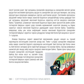 хэсэгт ангилж үздэг. Цаг хугацааны санхүүгийн эрсдэлүүд нь санхүүгийн мөчлөг дагаж
үүсдэг бол системийн оролцооны эрсдэл нь санхүүгийн зах зээл дэх төвлөрөл, зах зээлд
оролцогчдын хоорондох хамаарлын зэргээс шалтгаалан үүсдэг. Системийн оролцооны
эрсдэлийг микро болон макро зохистой бодлогын уялдаатайгаар түлхүү удирддаг бол
цаг хугацааны эрсдэлийг мөнгөний бодлогын зорилтод нэгтгэх хандлага нэмэгдэж
байна. Тухайлбал, уламжлалт мөнгөний бодлогын бүрэн ажил эрхлэлттэй үеийн үнийн
тогтвортой байдлын зорилт дээр зээлийн идэвхжилийг оновчтой түвшинд нь барих
зорилтыг нэмсэн мөнгөний бодлогын дүрмүүдийг санал болгож байна. Тухайлбал,
хямралаас хойш уян хатан инфляцийг онилох мөнгөний бодлоготой санхүүгийн
тогтвортой байдлыг зорилтыг хэрхэн уялдуулах талаар бий болж буй хандлагыг хүснэгт
1-т үзүүлэв.
Аливаа бодлогын зорилт амжилттай хэрэгжихийн урьдач нөхцөл нь түүний
хэрэгжүүлэх институцийн оновчтой загвар юм. Тийм ч учраас санхүүгийн хямралаас
хойш макро зохистой бодлого хэрэгжүүлэх институцийг бий болгож буй болон өмнө
нь бий болсон загвараа эргэн харж буй орнуудын тоо өссөөр байна. Эдгээр реформын
шинжтэй үйл явцад хоёр үндсэн хандлага ажиглагдаж байна. Зарим орны хувьд илүү
нэгдмэл санхүүгийн институцийг бүрдүүлж
байгаа бол нөгөө хэсэг нь засгийн газар
эсхүл Төв банкаар толгойлуулсан санхүүгийн
тогтвортой байдлын хороо (зөвлөл)-ийг бий
болгох хандлагатай байна.
120 |  CЭТГҮҮЛЧДЭД ЗОРИУЛСАН ГАРЫН АВЛАГА
 