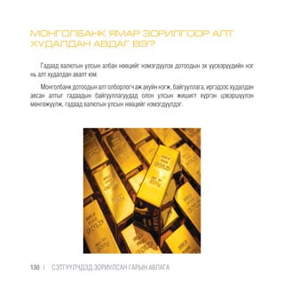 МОНГОЛБАНК ЯМАР ЗОРИЛГООР АЛТ
ХУДАЛДАН АВДАГ ВЭ?
Гадаад валютын улсын албан нөөцийг нэмэгдүүлэх дотоодын эх үүсвэрүүдийн нэг
нь алт худалдан авалт юм.
Монголбанк дотоодын алт олборлогч аж ахуйн нэгж, байгууллага, иргэдээс худалдан
авсан алтыг гадаадын байгууллагуудад олон улсын жишигт хүргэн цэвэршүүлэн
мөнгөжүүлж, гадаад валютын улсын нөөцийг нэмэгдүүлдэг.
130 |  CЭТГҮҮЛЧДЭД ЗОРИУЛСАН ГАРЫН АВЛАГА
 