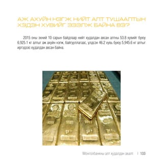 АЖ АХУЙН НЭГЖ НИЙТ АЛТ ТУШААЛТЫН
ХЭДЭН ХУВИЙГ ЭЗЭЛЖ БАЙНА ВЭ?
2015 оны эхний 10 сарын байдлаар нийт худалдан авсан алтны 53.8 хувийг буюу
6,925.1 кг алтыг аж ахуйн нэгж, байгууллагаас, үлдсэн 46.2 хувь буюу 5,945.6 кг алтыг
иргэдээс худалдан авсан байна.
Монголбанкны алт худалдан авалт  |  133
 