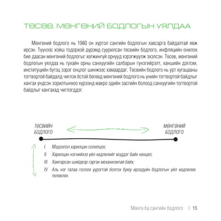 ТӨСӨВ, МӨНГӨНИЙ БОДЛОГЫН УЯЛДАА
Мөнгөний бодлого нь 1980 он хүртэл сангийн бодлогын хавсарга байдалтай явж
ирсэн. Түүнээс хойш тодорхой дүрэмд суурилсан төсвийн бодлого, инфляцийн онилох
бие даасан мөнгөний бодлогыг хөгжингүй орнууд хэрэгжүүлж эхэлсэн. Төсөв, мөнгөний
бодлогын уялдаа нь тухайн орны санхүүгийн салбарын гүнзгийрэлт, ханшийн дэглэм,
институцийн бүтэц зэрэг онцлог шинжээс хамаардаг. Төсвийн бодлого нь урт хугацааны
тогтвортой байдалд чиглэх ёстой бөгөөд мөнгөний бодлого нь үнийн тогтвортой байдлыг
хангах үндсэн зорилтынхоо хүрээнд макро эдийн засгийн болоод санхүүгийн тогтвортой
байдлыг хангахад чиглэгддэг.
ТӨСВИЙН
БОДЛОГО
I.	 Мэдээлэл харилцан солилцох;
II.	 Харилцан нэгнийхээ үйл хөдлөлийг мэддэг байх нөхцөл;
III.	 Хамтарсан шийдвэр гаргах механизмтай байх;
IV.	 Аль нэг талаа голлох үүрэгтэй болгох буюу ирээдүйн бодлогын үйл хөдлөлөө
төлөвлөх.
МӨНГӨНИЙ
БОДЛОГО
Мөнгө ба сангийн бодлого  |  15
 