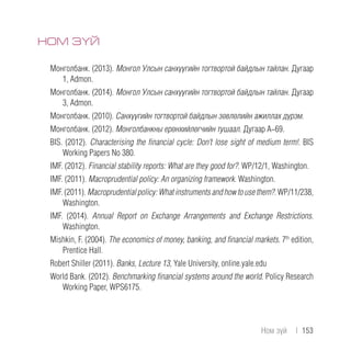 НОМ ЗҮЙ
Монголбанк. (2013). Монгол Улсын санхүүгийн тогтвортой байдлын тайлан. Дугаар
1, Admon.
Монголбанк. (2014). Монгол Улсын санхүүгийн тогтвортой байдлын тайлан. Дугаар
3, Admon.
Монголбанк. (2010). Санхүүгийн тогтвортой байдлын зөвлөлийн ажиллах дүрэм.
Монголбанк. (2012). Монголбанкны ерөнхийлөгчийн тушаал. Дугаар А-69.
BIS. (2012). Characterising the financial cycle: Don’t lose sight of medium term!. BIS
Working Papers No 380.
IMF. (2012). Financial stability reports: What are they good for?. WP/12/1, Washington.
IMF. (2011). Macroprudential policy: An organizing framework. Washington.
IMF. (2011). Macroprudentialpolicy:Whatinstrumentsandhow to usethem?. WP/11/238,
Washington.
IMF. (2014). Annual Report on Exchange Arrangements and Exchange Restrictions.
Washington.
Mishkin, F. (2004). The economics of money, banking, and financial markets. 7th
edition,
Prentice Hall.
Robert Shiller (2011). Banks, Lecture 13, Yale University, online.yale.edu
World Bank. (2012). Benchmarking financial systems around the world. Policy Research
Working Paper, WPS6175.
Ном зүй  |  153
 