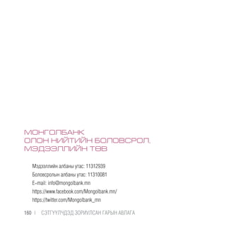 МОНГОЛБАНК
ОЛОН НИЙТИЙН БОЛОВСРОЛ,
МЭДЭЭЛЛИЙН ТӨВ
Мэдээллийн албаны утас: 11312939
Боловсролын албаны утас: 11310081
E-mail: info@mongolbank.mn
https://www.facebook.com/Mongolbank.mn/
https://twitter.com/Мongolbank_mn
160 |  CЭТГҮҮЛЧДЭД ЗОРИУЛСАН ГАРЫН АВЛАГА
 