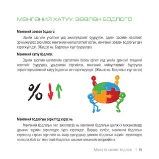 МӨНГӨНИЙ ХАТУУ, ЗӨӨЛӨН БОДЛОГО
Мөнгөний зөөлөн бодлого:
Эдийн засгийн уналтын үед ажилгүйдлийг бууруулж, эдийн засгийн өсөлтийг
эрчимжүүлэх зорилгоор мөнгөний нийлүүлэлтийг өсгөн, мөнгөний зөөлөн бодлогыг авч
хэрэгжүүлдэг. (Жишээ нь: Бодлогын хүүг бууруулах)
Мөнгөний хатуу бодлого:
Эдийн засгийн мөчлөгийн сэргэлтийн болон оргил үед үнийн ерөнхий түвшний
өсөлтийг бууруулах, урьдчилан сэргийлэх, мөнгөний нийлүүлэлтийг бууруулах
зорилгоор мөнгөний хатуу бодлогыг авч хэрэгжүүлдэг. (Жишээ нь: Бодлогын хүүг өсгөх)
Мөнгөний бодлогын зорилтод хүрэх нь
Мөнгөний бодлогын үйл ажиллагаа нь мөнгөний бодлогын шилжих механизмаар
дамжин эцсийн зорилгодоо хүрч хэрэгждэг. Өөрөөр хэлбэл, мөнгөний бодлогын
хэрэгсэлд гарсан өөрчлөлт нь ямар сувгуудаар дамжин бодлогын эцсийн зорилгодоо
нөлөөлж байгааг мөнгөний бодлогын шилжих механизм илэрхийлнэ.
Мөнгө ба сангийн бодлого  |  19
 