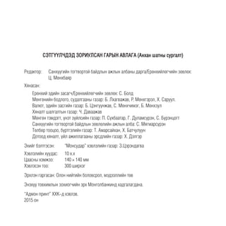 CЭТГҮҮЛЧДЭД ЗОРИУЛСАН ГАРЫН АВЛАГА (Анхан шатны сургалт)
Редактор: 	 Санхүүгийн тогтвортой байдлын ажлын албаны дарга/Ерөнхийлөгчийн зөвлөх:
Ц. Мөнхбаяр
Хянасан:
Ерөнхий эдийн засагч/Ерөнхийлөгчийн зөвлөх: С. Болд
Мөнгөнийн бодлого, судалгааны газар: Б. Лхагважав, P. Мөнхгэрэл, Х. Саруул.
Валют, эдийн засгийн газар: Б. Цэнгүүнжав, С. Мөнхчимэг, Б. Мөнхзул
Хяналт шалгалтын газар: Ч. Даваажав
Мөнгөн тэмдэгт, үнэт зүйлсийн газар: П. Сүхбаатар, Г. Дуламсүрэн, С. Бүрэнцогт
Санхүүгийн тогтвортой байдлын зөвлөлийн ажлын алба: С. Мягмарсүрэн
Төлбөр тооцоо, бүртгэлийн газар: Т. Амарсайхан, Х. Батчулуун
Дотоод хяналт, үйл ажиллагааны эрсдлийн газар: Х. Дэлгэр
Эхийг бэлтгэсэн: 	 “Монсудар” хэвлэлийн газар: З.Цэрэндагва
Хэвлэлийн хуудас:	 10 х.х
Цаасны хэмжээ:	 140 ½ 140 мм
Хэвлэсэн тоо:	 300 ширхэг
Эрхлэн гаргасан: Олон нийтийн боловсрол, мэдээллийн төв
Энэхүү товхимлын зохиогчийн эрх Монголбанкинд хадгалагдана.
“Адмон принт” ХХК-д хэвлэв.
2015 он
 