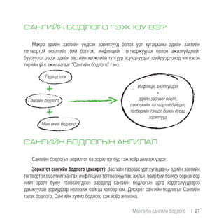 САНГИЙН БОДЛОГО ГЭЖ ЮУ ВЭ?
Макро эдийн засгийн үндсэн зорилтууд болох урт хугацааны эдийн засгийн
тогтвортой өсөлтийг бий болгох, инфляцийг тогтворжуулах болон ажилгүйдлийг
бууруулах зэрэг эдийн засгийн хөгжлийн тулгуур асуудлуудыг шийдвэрлэхэд чиглэсэн
төрийн үйл ажиллагааг “Сангийн бодлого” гэнэ.
САНГИЙН БОДЛОГЫН АНГИЛАЛ
Сангийн бодлогыг зорилтот ба зорилтот бус гэж хоёр ангилж үздэг.
Зорилтот сангийн бодлого (дискрет): Засгийн газраас урт хугацааны эдийн засгийн
тогтвортойөсөлтийгхангах,инфляцийгтогтворжуулах,ажлынбайрбийболгохзорилгоор
нийт эрэлт буюу төлөвлөгдсөн зардалд сангийн бодлогын арга хэрэгслүүдээрээ
дамжуулан зориудаар нөлөөлж байгаа хэлбэр юм. Дискрет сангийн бодлогыг Сангийн
тэлэх бодлого, Сангийн хумих бодлого гэж хоёр ангилна.
Мөнгөний бодлого
Сангийн бодлого
Гадаад шок
Инфляци, ажилгүйдэл
+
эдийн засгийн өсөлт,
санхүүгийн тогтвортой байдал,
төлбөрийн тэнцэл болон бусад
зорилтууд
Мөнгө ба сангийн бодлого  |  21
 