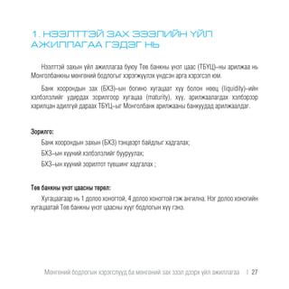 1. НЭЭЛТТЭЙ ЗАХ ЗЭЭЛИЙН ҮЙЛ
АЖИЛЛАГАА ГЭДЭГ НЬ
Нээлттэй захын үйл ажиллагаа буюу Төв банкны үнэт цаас (ТБҮЦ)-ны арилжаа нь
Монголбанкны мөнгөний бодлогыг хэрэгжүүлэх үндсэн арга хэрэгсэл юм.
Банк хоорондын зах (БХЗ)-ын богино хугацаат хүү болон нөөц (liquidity)-ийн
хэлбэлзлийг удирдах зорилгоор хугацаа (maturity), хүү, арилжаалагдах хэлбэрээр
харилцан адилгүй дараах ТБҮЦ-ыг Монголбанк арилжааны банкуудад арилжаалдаг.
Зорилго:
Банк хоорондын захын (БХЗ) тэнцвэрт байдлыг хадгалах;
БХЗ-ын хүүний хэлбэлзлийг бууруулах;
БХЗ-ын хүүний зорилтот түвшинг хадгалах ;
Төв банкны үнэт цаасны төрөл:
Хугацаагаар нь 1 долоо хоногтой, 4 долоо хоногтой гэж ангилна. Нэг долоо хоногийн
хугацаатай Төв банкны үнэт цаасны хүүг бодлогын хүү гэнэ.
Мөнгөний бодлогын хэрэгслүүд ба мөнгөний зах зээл дээрх үйл ажиллагаа  |  27
 