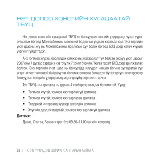 НЭГ ДОЛОО ХОНОГИЙН ХУГАЦААТАЙ
ТБҮЦ
Нэг долоо хоногийн хугацаатай ТБҮЦ нь банкуудын нөөцийг удирдахад чухал үүрэг
гүйцэтгэх бөгөөд Монголбанкны мөнгөний бодлогын үндсэн хэрэгсэл юм. Энэ төрлийн
үнэт цаасны хүү нь Монголбанкны бодлогын хүү болох бөгөөд БХЗ дээр хөтөч хүүний
үүргийг гүйцэтгэдэг.
Анх тогтмол хүүтэй, борлогдох хэмжээ нь хязгаарлалтгүй байсан энэхүү үнэт цаасыг
2007оны7дугаарсарданхнэвтрүүлж7хоногбүрийнЛхагвагарагтБХЗдээрарилжаалах
болсон. Энэ төрлийн үнэт цаас нь банкуудад илүүдэл нөөцөө богино хугацаатай хүү
өгдөг активт чөлөөтэй байршуулах боломж олгосон бөгөөд уг бүтээгдэхүүн нэвтэрснээр
банкуудын нөөцийн удирдлагад мэдэгдэхүйц өөрчлөлт гарчээ.
Тус ТБҮЦ-ны арилжаа нь дараах 4 хэлбэрээр явагдах боломжтой. Үүнд:
•	 Тогтмол хүүтэй, хэмжээ хязгаарлахгүй арилжаа
•	 Тогтмол хүүтэй, хэмжээ хязгаарласан арилжаа
•	 Тодорхой интервалд хүүгээр өрсөлдөх арилжаа
•	 Хүүгийн дээд хязгаартай, хэмжээ хязгаарлахгүй арилжаа
Давтамж:
Даваа, Лхагва, Баасан гараг бүр 09.30-11.00 цагийн хооронд
28 |  CЭТГҮҮЛЧДЭД ЗОРИУЛСАН ГАРЫН АВЛАГА
 