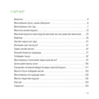 ГАРЧИГ
Өмнөтгөл . . . . . . . . . . . . . . . . . . . . . . . . . . . . . . . . . . . . . . . . . . . . . . . . . . . . . . . . . . . . 4
Монголбанкны бүтэц, зохион байгуулалт . . . . . . . . . . . . . . . . . . . . . . . . . . . . . . . . . . .6
Монголбанкны товч түүх . . . . . . . . . . . . . . . . . . . . . . . . . . . . . . . . . . . . . . . . . . . . . . . . 7
Мөнгө ба сангийн бодлого . . . . . . . . . . . . . . . . . . . . . . . . . . . . . . . . . . . . . . . . . . . . . 13
Мөнгөний бодлогын хэрэгслүүд ба мөнгөний зах зээл дээрх үйл ажиллагаа . . . . .23
Инфляци  . . . . . . . . . . . . . . . . . . . . . . . . . . . . . . . . . . . . . . . . . . . . . . . . . . . . . . . . . . . 35
Засгийн газрын үнэт цаас . . . . . . . . . . . . . . . . . . . . . . . . . . . . . . . . . . . . . . . . . . . . . . 51
Ипотекийн зээл гэж юу вэ? . . . . . . . . . . . . . . . . . . . . . . . . . . . . . . . . . . . . . . . . . . . . . 57
Эдийн засгийн мөчлөг . . . . . . . . . . . . . . . . . . . . . . . . . . . . . . . . . . . . . . . . . . . . . . . . 67
Ханшийн бодлогын асуудлууд . . . . . . . . . . . . . . . . . . . . . . . . . . . . . . . . . . . . . . . . . . 71
Төлбөрийн тэнцэл . . . . . . . . . . . . . . . . . . . . . . . . . . . . . . . . . . . . . . . . . . . . . . . . . . . . 87
Монголбанкны статистикийг хэрхэн ашиглах вэ? . . . . . . . . . . . . . . . . . . . . . . . . . . . 91
Орчин үеийн банкны эхлэл . . . . . . . . . . . . . . . . . . . . . . . . . . . . . . . . . . . . . . . . . . . . 105
Санхүүгийн тогтвортой байдал ба макро зохистой бодлого . . . . . . . . . . . . . . . . . . 111
Монгол Улсын төлбөрийн систем . . . . . . . . . . . . . . . . . . . . . . . . . . . . . . . . . . . . . . .123
Монголбанкны алт худалдан авалт . . . . . . . . . . . . . . . . . . . . . . . . . . . . . . . . . . . . . 129
Мөнгөн тэмдэгтийн нууцлал . . . . . . . . . . . . . . . . . . . . . . . . . . . . . . . . . . . . . . . . . . . 135
Ном зүй  . . . . . . . . . . . . . . . . . . . . . . . . . . . . . . . . . . . . . . . . . . . . . . . . . . . . . . . . . . . 153
Тэмдэглэл  . . . . . . . . . . . . . . . . . . . . . . . . . . . . . . . . . . . . . . . . . . . . . . . . . . . . . . . . . 154
﻿  |  3
 
