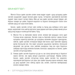 ӨМНӨТГӨЛ
Монгол Улсын эдийн засгийн хэтийн төлөв өөдрөг хэдий ч дунд хугацаанд эдийн
засгийн хүндрэлийг зардал багатай даван туулах, тогтвортой, хүртээмжтэй өсөлтийн
суурийг тавих сорилт тулгарч байна. Ийм цаг үед эдийн засгийн нөхцөл байдал, үйл
явдлын талаарх цаг үеийн, бодитой мэдээлэл нь бодлого боловсруулагч болон олон
нийтийн хувьд нэн чухал болж байна.
Бизнес, эдийн засгийн сэтгүүл зүйн салбар нь бусад дэд салбарын нэгэн адил
мэдээ, мэдээллийг олон нийтэд хүргэхээс гадна дараах шалтгааны улмаас манай улсын
хувьд илүү өндөр ач холбогдолтой байна. Үүнд:
1)	 Монгол Улс нь байгалийн баялаг ихтэй, хөгжиж буй орнуудын нэгэн адил
Голланд өвчин нэрвэгдэх, Засгийн газар нь баялгийн орлогыг зөвхөн богино
хугацааны зорилгод ашиглаж, урт хугацааны хөгжлийн асуудлыг орхигдуулах,
нийгэм, эдийн засгийн тогтворгүй байдал бий болох зэрэг баялгийн хараалд
өртөж болзошгүй юм. Энэ сөрөг үзэгдлээс урьдчилан сэргийлэх, болзошгүй
эрсдэлийг зөв дүгнэж, олон нийтийн анхаарлын төвд авч ирэн бодлогын
шийдвэр гаргагчдад нөлөөлөх боломж, бололцоо, хариуцлага нь бизнес, эдийн
засгийн сэтгүүлчдэд байна.
2)	 Аливаа эдийн засгийн бодлогын үр дүн нь зах зээлд оролцогчид уг бодлогыг
хэрхэн ойлгож, зөв хариу үйлдэл үзүүлэхээс шалтгаалдаг. Өөрөөр хэлбэл,
бизнес, эдийн засгийн сэтгүүлчид энэхүү эдийн засгийн тоо, мэдээлэл,
хэрэгжүүлж буй бодлогыг улс орон, өрх гэрийн түвшинд хэрхэн нөлөөлөх, ямар
үр дүнд хүрэхийг олон нийтэд хэрхэн зөв, энгийн, оновчтой тайлбарлахаас
ихээхэн хамаарч байна.
4 |  CЭТГҮҮЛЧДЭД ЗОРИУЛСАН ГАРЫН АВЛАГА
 