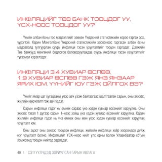 ИНФЛЯЦИЙГ ТӨВ БАНК ТООЦДОГ УУ,
ҮСХ-НООС ТООЦДОГ УУ?
Үнийн албан ёсны тоо мэдээллийг зөвхөн Үндэсний статистикийн хороо гаргах эрх,
үүрэгтэй. Харин Монголбанк Үндэсний статистикийн хорооноос гаргасан албан ёсны
мэдээлэлд тулгуурлан суурь инфляци гэсэн үзүүлэлтийг тооцон гаргадаг. Дэлхийн
Төв банкууд мөнгөний бодлогоо боловсруулахдаа суурь инфляци гэсэн үзүүлэлтийг
түгээмэл хэрэглэдэг.
ИНФЛЯЦИ 3.4 ХУВИАР ӨСЛӨӨ,
1.9 ХУВИАР ӨСЛӨӨ ГЭЖ ЯНЗ ЯНЗААР
ЯРИХ ЮМ. ҮҮНИЙГ ЮУ ГЭЖ ОЙЛГОХ ВЭ?
Үнийг ямар цаг хугацааны үеэр авч үзэж байгаагаас шалтгаалан сарын, оны эхнээс,
жилийн өөрчлөлт гэж авч үздэг.
Сарын инфляци гэдэг нь өмнөх сараас үнэ хэдэн хувиар өссөнийг харуулна. Оны
эхнээс гэвэл 1 дүгээр сарын 1-нээс хойш үнэ хэдэн хувиар өссөнийг харуулна. Харин
жилийн инфляци гэдэг нь үнэ өмнөх оны мөн үеэс хэдэн хувиар өссөнийг харуулах
үзүүлэлт юм.
Оны эцэст оны эхнээс тооцсон инфляци, жилийн инфляци хоёр хоорондоо дүйж
нэг үзүүлэлт болно. Инфляцийг ҮСХ-ноос нийт улс орны болон Улаанбаатар хотын
хэмжээнд тооцон нийтэд зарладаг.
40 |  CЭТГҮҮЛЧДЭД ЗОРИУЛСАН ГАРЫН АВЛАГА
 