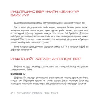 ИНФЛЯЦИАС ӨӨР ҮНИЙН ХЭМЖҮҮР
БАЙХ УУ?
Бидний ярьж хэвшсэн инфляци бол үнийн хэмжүүрийн зөвхөн нэг үзүүлэлт юм.
Үүнээс гадна үйлдвэрлэгчийн үнийн индекс, импортын барааны үнийн индекс,
экспортын барааны үнийн индекс, орон сууцны үнийн индекс, дотоодын нийт
бүтээгдэхүүний дефлятор гээд үнийг хэмждэг олон үзүүлэлт бий. Тухайлбал, Дотоодын
нийт бүтээгдэхүүний дефлятор нь мөн эдийн засаг дахь үнийн ерөнхий түвшинг хэмжих
ба түүний ХҮИ-ээс ялгагдах тал нь зөвхөн хэрэглэсэн төдийгүй, үйлдвэрлэсэн бүх бараа
үйлчилгээний өртгийг хамруулдагт оршино.
Иймд импортын бүтээгдэхүүнийг борлуулах хэмжээ нь ХҮИ-д нөлөөлөх ба ДНБ-ий
дефляторт нөлөөлөхгүй.
ИНФЛЯЦИЙГ ХЭРХЭН АНГИЛДАГ ВЭ?
Инфляци нь хурд, хамрах хүрээ, цаг үе, шалтгаан, хүлээгдэж байсан/үгүй зэргээс нь
хамаарч олон янз байна.
Шалтгаанаар нь:
Дефляци-Бүтээгдэхүүн үйлчилгээний үнийн ерөнхий түвшинд үргэлжлэн буурах
үзэгдэл юм. Инфляцийн түвшин тэг хувиас доогуур (хасах инфляци) болох үед
тохиолдоно. Инфляцийн хурдац буурах үзэгдэл (дисинфляци)-тэй андуурч болохгүй.
42 |  CЭТГҮҮЛЧДЭД ЗОРИУЛСАН ГАРЫН АВЛАГА
 