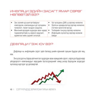 ИНФЛЯЦИ ЭДИЙН ЗАСАГТ ЯМАР СӨРӨГ
НӨЛӨӨТЭЙ ВЭ?
•	 Зах зээлийн үр ашиггүй байдлыг
нэмэгдүүлж, компаниудын урт хугацааны
төлөвлөлт, төсөвт хүндрэл учруулна.
•	 Мөнгөний ирээдүйн худалдан авах чадвар
тодорхойгүй байх нь хөрөнгө оруулалт,
хуримтлал хийх сэдлийг олгохгүй.
•	 Урт хугацааны ДНБ-д сөргөөр нөлөөлнө
•	 Орлогын хуваарьлалтад сөргөөр нөлөөлнө
(тогтмол орлоготой иргэд)
•	 Төлбөрийн тэнцэлд сөргөөр нөлөөлнө
•	 Инфляцийн хүлээлтэд сөргөөр нөлөөлж
байдаг
ДЕФЛЯЦИ ГЭЖ ЮУ ВЭ?
Дефляци нь инфляцийн эсрэг зүйл бөгөөд үнийн ерөнхий түвшин буурах үйл явц
юм.
Энэ үзэгдэл нь бараа үйлчилгээг худалдан авах хүмүүсийн эрэлт, хэрэгцээ буурснаар
үйлдвэрлэгч компаниудыг өөрсдийн бүтээгдэхүүнийг хямд үнээр борлуулж алдагдал
хүлээхэд хүргэдэг үр дагавартай.
46 |  CЭТГҮҮЛЧДЭД ЗОРИУЛСАН ГАРЫН АВЛАГА
 