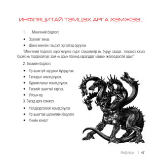 ИНФЛЯЦИТАЙ ТЭМЦЭХ АРГА ХЭМЖЭЭ...
1.	 Мөнгөний бодлого
•	 Зээлийг хянах
•	 Шинэ мөнгөн тэмдэгт эргэлтэд оруулах
“Мөнгөний бодлого хэрэгжүүлнэ гэдэг спидометр нь буруу заадаг, тоормоз хэзээ
барих нь тодорхойгүй, зам нь арын толинд харагддаг машин жолоодохтой адил”
2. Төсвийн бодлого
•	 Үр ашиггүй зардлыг бууруулах.
•	 Татварыг нэмэгдүүлэх.
•	 Хуримтлалыг нэмэгдүүлэх.
•	 Төсвийг ашигтай гаргах.
•	 Улсын өр
3. Бусад арга хэмжээ
•	 Үйлдвэрлэлийг нэмэгдүүлэх
•	 Үр ашигтай цалингийн бодлого
•	 Үнийн хяналт
Инфляци | 47
 