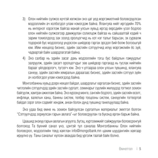 3)	 Олон нийтийн сүлжээ хүчтэй хөгжсөн энэ цаг үед мэргэжилтний боловсруулсан
мэдээллийн ач холбогдол улам нэмэгдэж байна. Ялангуяа нийт иргэдийн 70%
нь интернэт хэрэглэж байгаа манай улсын хувьд иргэд өөрсдийн үзэл бодлоо
олон нийтийн сүлжээгээр дамжуулан солилцож байгаа нь сайшаалтай хэдий ч
зарим тохиолдолд зах зээлд оролцогчид нь хэт нэг талыг барьсан, эх сурвалж
тодорхой бус мэдээлэлд үндэслэн шийдвэр гаргах эрсдэл бий болж болзошгүй
юм. Ийм нөхцөлд бизнес, эдийн засгийн сэтгүүлчид илүү мэргэжлийн ёс зүй,
чадвартай байх шаардлагатай байна.
4)	 Энэ салбар нь эдийн засаг дахь мэдээллийн тэгш бус байдлын гажуудлыг
залруулж, эдийн засагт оролцогчдыг зөв шийдвэр гаргахад нь туслах нийтийн
барааг үйлдвэрлэгч, түгээгч юм. Энэ ч утгаараа олон улсын түвшинд, ялангуяа
санхүү, эдийн засгийн хямралын дараагаас бизнес, эдийн засгийн сэтгүүл зүйн
ач холбогдол улам нэмэгдээд байна.
Монголбанкны хувьд дээрх нөхцөл байдал, шаардлагыг харгалзан бизнес, эдийн засгийн
чиглэлийн сэтгүүлчдэд эдийн засгийн сургалт, семинарыг сүүлийн жилүүдэд тогтмол зохион
байгуулж, хамтран ажиллаж байна. Энэ хүрээнд мөнгө, сангийн бодлого, эдийн засгийн өсөлт,
инфляци, валютын ханш, банкны систем, төлбөр тооцооны систем, санхүүгийн тогтвортой
байдал зэрэг олон сэдвийг хөндөж, анхан болон дунд түвшинд танилцуулаад байна.
Энэ удаа бид өмнө нь зохион байгуулсан сургалтын материалыг эмхтгэл болгон
“Сэтгүүлчдэд зориулсан гарын авлага”-ыг боловсруулан та бүхэнд өргөн барьж байна.
Цаашидэнэхүүгарынавлагынагуулга,бүтэц,хүртээмжийгсайжрууланболовсронгуй
болгоход Та бүхний санал үнэ, цэнтэй тул саналаа Монголбанкны Олон нийтийн
боловсрол, мэдээллийн төвд хаяглан info@mongolbank.mn цахим шуудангийн хаягаар
ирүүлнэ үү. Таны саналыг хүлээн авахдаа бид үргэлж таатай байх болно.
Өмнөтгөл | 5
 