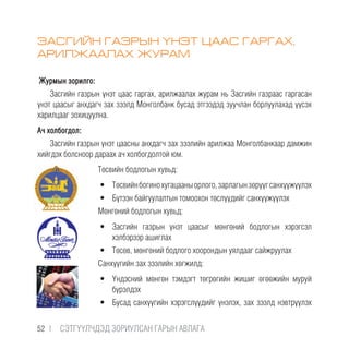 ЗАСГИЙН ГАЗРЫН ҮНЭТ ЦААС ГАРГАХ,
АРИЛЖААЛАХ ЖУРАМ
Журмын зорилго:
Засгийн газрын үнэт цаас гаргах, арилжаалах журам нь Засгийн газраас гаргасан
үнэт цаасыг анхдагч зах зээлд Монголбанк бусад этгээдэд зуучлан борлуулахад үүсэх
харилцааг зохицуулна.
Ач холбогдол:
Засгийн газрын үнэт цаасны анхдагч зах зээлийн арилжаа Монголбанкаар дамжин
хийгдэх болсноор дараах ач холбогдолтой юм.
Төсвийн бодлогын хувьд:
•	 Төсвийнбогинохугацааныорлого,зарлагынзөрүүгсанхүүжүүлэх
•	 Бүтээн байгуулалтын томоохон төслүүдийг санхүүжүүлэх
Мөнгөний бодлогын хувьд:
•	 Засгийн газрын үнэт цаасыг мөнгөний бодлогын хэрэгсэл
хэлбэрээр ашиглах
•	 Төсөв, мөнгөний бодлого хоорондын уялдааг сайжруулах
Санхүүгийн зах зээлийн хөгжилд:
•	 Үндэсний мөнгөн тэмдэгт төгрөгийн жишиг өгөөжийн муруй
бүрэлдэх
•	 Бусад санхүүгийн хэрэгслүүдийг үнэлэх, зах зээлд нэвтрүүлэх
52 |  CЭТГҮҮЛЧДЭД ЗОРИУЛСАН ГАРЫН АВЛАГА
 