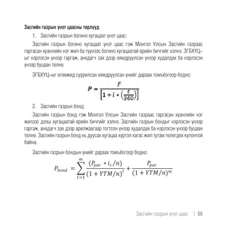 Засгийн газрын үнэт цаасны төрлүүд
1.	 Засгийн газрын богино хугацаат үнэт цаас:
Засгийн газрын богино хугацаат үнэт цаас гэж Монгол Улсын Засгийн газраас
гаргасан хуанлийн нэг жил ба түүнээс богино хугацаатай өрийн бичгийг хэлнэ. ЗГБХҮЦ-
ыг нэрлэсэн үнээр гаргаж, анхдагч зах дээр хямдруулсан үнээр худалдах ба нэрлэсэн
үнээр буцаан төлнө.
ЗГБХҮЦ-ыг өгөөжид суурилсан хямдруулсан үнийг дараах томъёогоор бодно:
2.	 Засгийн газрын бонд:
Засгийн газрын бонд гэж Монгол Улсын Засгийн газраас гаргасан хуанлийн нэг
жилээс дээш хугацаатай өрийн бичгийг хэлнэ. Засгийн газрын бондыг нэрлэсэн үнээр
гаргаж, анхдагч зах дээр арилжаагаар тогтсон үнээр худалдах ба нэрлэсэн үнээр буцаан
төлнө. Засгийн газрын бонд нь дуусах хугацаа хүртэл хагас жил тутам төлөгдөх купонтой
байна.
Засгийн газрын бондын үнийг дараах томъёогоор бодно:
Засгийн газрын үнэт цаас  |  55
 