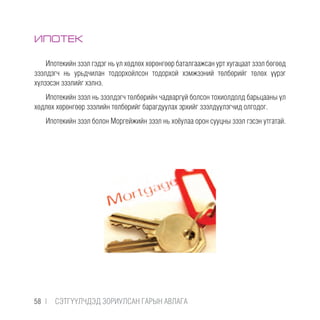 ИПОТЕК
Ипотекийн зээл гэдэг нь үл хөдлөх хөрөнгөөр баталгаажсан урт хугацаат зээл бөгөөд
зээлдэгч нь урьдчилан тодорхойлсон тодорхой хэмжээний төлбөрийг төлөх үүрэг
хүлээсэн зээлийг хэлнэ.
Ипотекийн зээл нь зээлдэгч төлбөрийн чадваргүй болсон тохиолдолд барьцааны үл
хөдлөх хөрөнгөөр зээлийн төлбөрийг барагдуулах эрхийг зээлдүүлэгчид олгодог.
Ипотекийн зээл болон Моргейжийн зээл нь хоёулаа орон сууцны зээл гэсэн утгатай.
58 |  CЭТГҮҮЛЧДЭД ЗОРИУЛСАН ГАРЫН АВЛАГА
 