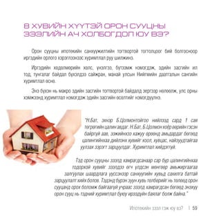 8 ХУВИЙН ХҮҮТЭЙ ОРОН СУУЦНЫ
ЗЭЭЛИЙН АЧ ХОЛБОГДОЛ ЮУ ВЭ?
Орон сууцны ипотекийн санхүүжилтийн тогтвортой тогтолцоог бий болгосноор
иргэдийн орлого хэрэглээнээс хуримтлал руу шилжинэ.
Иргэдийн хөдөлмөрийн хөлс, үнэлгээ, бүтээмж нэмэгдэж, эдийн засгийн ил
тод, тунгалаг байдал бүхэлдээ сайжран, манай улсын Нийгмийн даатгалын сангийн
хуримтлал өснө.
Энэ бүхэн нь макро эдийн засгийн тогтвортой байдалд эергээр нөлөөлж, улс орны
хэмжээнд хуримтлал нэмэгдэж эдийн засгийн өсөлтийг нэмэгдүүлнэ.
“Н.Бат, эхнэр Б.Цолмонтойгоо нийлээд сард 1 сая
төгрөгийнцалинавдаг.Н.Бат,Б.Цолмонхоёрөөрийнгэсэн
байргүй аав, ээжийнхээ хажуу өрөөнд амьдардаг бөгөөд
цалингийнхаа дийлэнх хувийг хоол, хувцас, найзуудтайгаа
уулзах зэрэгт зарцуулдаг. Хуримтлал хийдэггүй.
Тэд орон сууцны зээлд хамрагдсанаар сар бүр цалингийнхаа
тодорхой хувийг зээлдээ өгч үлдсэн мөнгөөр амьжиргаагаа
залгуулах шаардлага үүссэнээр санхүүгийн хувьд сахилга баттай
зарцуулалт хийх болов. Тэдэнд бүрэн зуун хувь төлбөрийг нь төлөөд орон
сууцанд орох боломж байгаагүй учраас зээлд хамрагдсан бөгөөд энэхүү
орон сууц нь тэдний хуримтлал буюу ирээдүйн баялаг болж байна.”
Ипотекийн зээл гэж юу вэ?  |  59
 