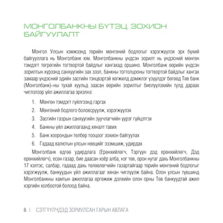 МОНГОЛБАНКНЫ БҮТЭЦ, ЗОХИОН
БАЙГУУЛАЛТ
Монгол Улсын хэмжээнд төрийн мөнгөний бодлогыг хэрэгжүүлэх эрх бүхий
байгууллага нь Монголбанк юм. Монголбанкны үндсэн зорилт нь үндэсний мөнгөн
тэмдэгт төгрөгийн тогтвортой байдлыг хангахад оршино. Монголбанк өөрийн үндсэн
зорилтын хүрээнд санхүүгийн зах зээл, банкны тогтолцооны тогтвортой байдлыг хангах
замаар үндэсний эдийн засгийн тэнцвэртэй хөгжилд дэмжлэг үзүүлдэг бөгөөд Төв банк
(Монголбанк)-ны тухай хуульд заасан өөрийн зорилтыг биелүүлэхийн тулд дараах
чиглэлээр үйл ажиллагаа эрхэлнэ:
1.	 Мөнгөн тэмдэгт гүйлгээнд гаргах
2.	 Мөнгөний бодлого боловсруулж, хэрэгжүүлэх
3.	 Засгийн газрын санхүүгийн зуучлагчийн үүрэг гүйцэтгэх
4.	 Банкны үйл ажиллагаанд хяналт тавих
5.	 Банк хоорондын төлбөр тооцоог зохион байгуулах
6.	 Гадаад валютын улсын нөөцийг эзэмшиж, удирдах
Монголбанк өдгөө удирдлага (Ерөнхийлөгч, Тэргүүн дэд ерөнхийлөгч, Дэд
ерөнхийлөгч), есөн газар, бие даасан хоёр алба, нэг төв, орон нутаг дахь Монголбанкны
17 хэлтэс, салбар, гадаад дахь төлөөлөгчийн газартайгаар төрийн мөнгөний бодлогыг
хэрэгжүүлж, банкуудын үйл ажиллагааг хянан чиглүүлж байна. Олон улсын түвшинд
Монголбанкны хамтын ажиллагаа өргөжиж дэлхийн олон орны Төв банкуудтай ажил
хэргийн холбоотой болоод байна.
6 |  CЭТГҮҮЛЧДЭД ЗОРИУЛСАН ГАРЫН АВЛАГА
 
