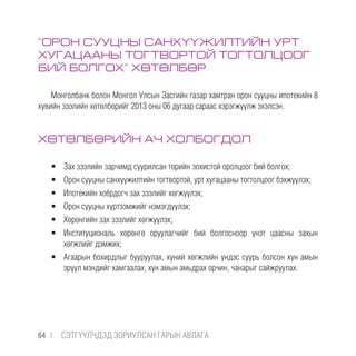 “ОРОН СУУЦНЫ САНХҮҮЖИЛТИЙН УРТ
ХУГАЦААНЫ ТОГТВОРТОЙ ТОГТОЛЦООГ
БИЙ БОЛГОХ” ХӨТӨЛБӨР
Монголбанк болон Монгол Улсын Засгийн газар хамтран орон сууцны ипотекийн 8
хувийн зээлийн хөтөлбөрийг 2013 оны 06 дугаар сараас хэрэгжүүлж эхэлсэн.
ХӨТӨЛБӨРИЙН АЧ ХОЛБОГДОЛ
•	 Зах зээлийн зарчимд суурилсан төрийн зохистой оролцоог бий болгох;
•	 Орон сууцны санхүүжилтийн тогтвортой, урт хугацааны тогтолцоог бэхжүүлэх;
•	 Ипотекийн хоёрдогч зах зээлийг хөгжүүлэх;
•	 Орон сууцны хүртээмжийг нэмэгдүүлэх;
•	 Хөрөнгийн зах зээлийг хөгжүүлэх;
•	 Институциональ хөрөнгө оруулагчийг бий болгосноор үнэт цаасны захын
хөгжлийг дэмжих;
•	 Агаарын бохирдлыг бууруулах, хүний хөгжлийн үндэс суурь болсон хүн амын
эрүүл мэндийг хамгаалах, хүн амын амьдрах орчин, чанарыг сайжруулах.
64 |  CЭТГҮҮЛЧДЭД ЗОРИУЛСАН ГАРЫН АВЛАГА
 