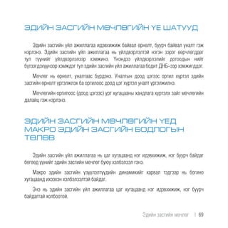 ЭДИЙН ЗАСГИЙН МӨЧЛӨГИЙН ҮЕ ШАТУУД
Эдийн засгийн үйл ажиллагаа идэвхижиж байвал өрнөлт, буурч байвал уналт гэж
нэрлэнэ. Эдийн засгийн үйл ажиллагаа нь үйлдвэрлэлтэй нэгэн зэрэг өөрчлөгддөг
тул түүнийг үйлдвэрлэлээр хэмжинэ. Үнэндээ үйлдвэрлэлийг дотоодын нийт
бүтээгдэхүүнээр хэмждэг тул эдийн засгийн үйл ажиллагаа бодит ДНБ-ээр хэмжигддэг.
Мөчлөг нь өрнөлт, уналтаас бүрдэнэ. Уналтын доод цэгээс оргил хүртэл эдийн
засгийн өрнөлт үргэлжлэх ба оргилоос доод цэг хүртэл уналт үргэлжилнэ.
Мөчлөгийн оргилоос (доод цэгээс) урт хугацааны хандлага хүртэлх зайг мөчлөгийн
далайц гэж нэрлэнэ.
ЭДИЙН ЗАСГИЙН МӨЧЛӨГИЙН ҮЕД
МАКРО ЭДИЙН ЗАСГИЙН БОДЛОГЫН
ТӨЛӨВ
Эдийн засгийн үйл ажиллагаа нь цаг хугацаанд нэг идэвхижиж, нэг буурч байдаг
бөгөөд үүнийг эдийн засгийн мөчлөг буюу хэлбэлзэл гэнэ.
Макро эдийн засгийн үзүүлэлтүүдийн динамикийг харвал тэдгээр нь богино
хугацаанд ихээхэн хэлбэлзэлтэй байдаг.
Энэ нь эдийн засгийн үйл ажиллагаа цаг хугацаанд нэг идэвхижиж, нэг буурч
байдагтай холбоотой.
Эдийн засгийн мөчлөг  |  69
 