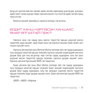 бусад улс оронтой хийх бүх төрлийн эдийн засгийн харилцаанд ашиглагдаж, дотоодын
эдийн засагт нөлөө үзүүлдэг макро түвшний үзүүлэлт тул нээлттэй эдийн засгийн хувьд
чухал үнэ юм.
Валютын ханшийг ерөнхийд нь нэрлэсэн ба бодит гэж ангилна.
БОДИТ ХАНШ НЭРЛЭСЭН ХАНШААС
ЯМАР ЯЛГААТАЙ ГЭЖ?
Нэрлэсэн ханш гэж гадаад орны мөнгөн тэмдэгттэй харьцах үндэсний мөнгөн
тэмдэгтийн шууд ханшийг, харин бодит ханш гэж нэрлэсэн ханшаас үнийн нөлөөг хасч
тооцсон ханшийг хэлнэ.
Нэрлэсэн үйлчилж буй ханш (Nominal effective exchange rate) гэж гадаад худалдааны
түнш орнуудын валюттай харьцах төгрөгийн нэрлэсэн ханшийн индексүүдийн жигнэсэн
дундаж буюу дан ганц ам.доллар, евро гэлтгүй гадаад худалдааны түнш бүх орны
үндэсний мөнгөн тэмдэгттэй харьцах төгрөгийн нэрлэсэн дундаж ханшийг хэлнэ.
Нэрлэсэн үйлчилж буй ханшийг NEER гэж тэмдэглэнэ.
Бодит үйлчилж буй ханш (Real effective exchange rate) гэж гадаад худалдааны
түнш орнуудын валюттай харьцах төгрөгийн бодит ханшийн индексүүдийн жигнэсэн
дундаж буюу гадаад худалдааны түнш бүх орнуудын үндэсний мөнгөн тэмдэгттэй
харьцах төгрөгийн бодит дундаж ханшийг хэлнэ. Бодит үйлчилж буй ханшийг REER гэж
тэмдэглэнэ.
ΔREER = ΔNEER + Инфляци
Ханшийн бодлогын асуудлууд  |  73
 