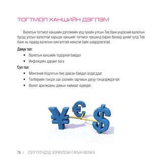 ТОГТМОЛ ХАНШИЙН ДЭГЛЭМ
Валютын тогтмол ханшийн дэглэмийн үед тухайн улсын Төв банк үндэсний валютын
бусад улсын валюттай харьцах ханшийг тогтмол түвшинд барих бөгөөд үүний тулд Төв
банк нь гадаад валютын хангалттай нөөцтэй байх шаардлагатай.
Давуу тал:
•	 Валютын ханшийн тодорхой байдал
•	 Инфляцийн дарамт бага
Сул тал:
•	 Мөнгөний бодлогын бие даасан байдал алдагддаг.
•	 Төлбөрийн тэнцэл зах зээлийн зарчмын дагуу тэнцвэрждэггүй.
•	 Валют арилжааны дамын наймааг өдөөдөг.
76 |  CЭТГҮҮЛЧДЭД ЗОРИУЛСАН ГАРЫН АВЛАГА
 