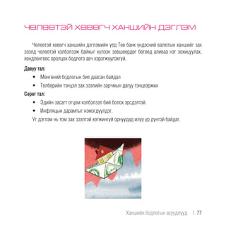 ЧӨЛӨӨТЭЙ ХӨВӨГЧ ХАНШИЙН ДЭГЛЭМ
Чөлөөтэй хөвөгч ханшийн дэглэмийн үед Төв банк үндэсний валютын ханшийг зах
зээлд чөлөөтэй хэлбэлзэж байхыг хүлээн зөвшөөрдөг бөгөөд аливаа нэг зохицуулах,
хөндлөнгөөс оролцох бодлого авч хэрэгжүүлэхгүй.
Давуу тал:
•	 Мөнгөний бодлогын бие даасан байдал
•	 Төлбөрийн тэнцэл зах зээлийн зарчмын дагуу тэнцвэржих
Сөрөг тал:
•	 Эдийн засагт огцом хэлбэлзэл бий болох эрсдэлтэй.
•	 Инфляцын дарамтыг нэмэгдүүлдэг.
Уг дэглэм нь том зах зээлтэй хөгжингүй орнуудад илүү үр дүнтэй байдаг.
Ханшийн бодлогын асуудлууд  |  77
 