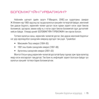 БОЛОМЖГҮЙН ГУРВАЛЖИН?
Нобелийн шагналт эдийн засагч Р.Манделл, ОУВС-ын судалгааны захирал
Ж.Флемин нар 1960-аад онд тус тусдаа валютын ханшийн тогтвортой байдал, мөнгөний
бие даасан бодлого, хөрөнгийн чөлөөт урсгал гэсэн гурван зорилт нэгэн зэрэг биелэх
боломжгүй, эдгээрээс зөвхөн хоёр нь л нэгэн зэрэг биелэх боломжтой гэдэг дүгнэлтийг
хийсэн байдаг. Улмаар үүнийг БОЛОМЖГҮЙН ГУРВАЛЖИН гэж нэрлэх болсон.
Тогтмол валютын ханш, хөрөнгийн чөлөөтэй урсгал, бие даасан мөнгөний бодлогыг
нэг дор хэрэгжүүлбэл санхүүгийн хямралд хүргэдэг гэж үздэг. Тухайлбал:
•	 Мексикийн Песо хямрал (1994-95)
•	 1997 оны Азийн санхүүгийн хямрал (1997-98)
•	 Аргентины санхүүгийн хямрал (2001-02)
Монгол Улсын хувьд хөрөнгийн чөлөөтэй урсгалтай буюу гаднаас орж гарах валютад
ямар нэгэн хязгаарлалт тавьдаггүй, Төв банк нь инфляцийг зорилт болгосон байдаг тул
валютын ханшийг тогтмол барих боломжгүй юм.
Ханшийн бодлогын асуудлууд  |  79
 