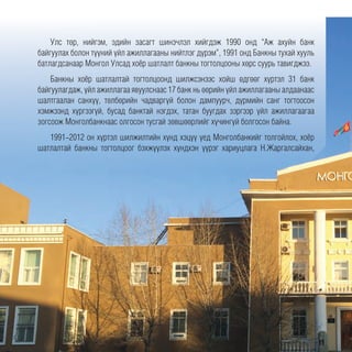 Улс төр, нийгэм, эдийн засагт шинэчлэл хийгдэж 1990 онд “Аж ахуйн банк
байгуулах болон түүний үйл ажиллагааны нийтлэг дүрэм”, 1991 онд Банкны тухай хууль
батлагдсанаар Монгол Улсад хоёр шатлалт банкны тогтолцооны хөрс суурь тавигджээ.
Банкны хоёр шатлалтай тогтолцоонд шилжсэнээс хойш өдгөөг хүртэл 31 банк
байгуулагдаж, үйл ажиллагаа явуулснаас 17 банк нь өөрийн үйл ажиллагааны алдаанаас
шалтгаалан санхүү, төлбөрийн чадваргүй болон дампуурч, дүрмийн санг тогтоосон
хэмжээнд хүргээгүй, бусад банктай нэгдэх, татан буугдах зэргээр үйл ажиллагаагаа
зогсоож Монголбанкнаас олгосон тусгай зөвшөөрлийг хүчингүй болгосон байна.
1991-2012 он хүртэл шилжилтийн хүнд хэцүү үед Монголбанкийг толгойлох, хоёр
шатлалтай банкны тогтолцоог бэхжүүлэх хүндхэн үүрэг хариуцлага Н.Жаргалсайхан,
 