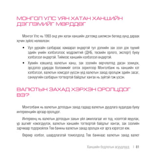 МОНГОЛ УЛС УЯН ХАТАН ХАНШИЙН
ДЭГЛЭМИЙГ МӨРДДӨГ
Монгол Улс нь 1993 онд уян хатан ханшийн дэглэмд шилжсэн бөгөөд үүнд дараах
хүчин зүйлс нөлөөлсөн:
•	 Уул уурхайн салбараас хамаарал өндөртэй тул дэлхийн зах зээл дэх түүхий
эдийн үнийн хэлбэлзлээс мэдрэмтгий (ДНБ, төсвийн орлого, экспорт) буюу
хэлбэлзэл өндөртэй. Тиймээс ханшийн хэлбэлзэл өндөртэй.
•	 Хувийн хэвшилд валютын ханш, зах зээлийн өөрчлөлтөд дасан зохицох,
эрсдэлээ удирдах боломжийг олгох зорилгоор Монголбанк нь ханшийн хэт
хэлбэлзэл, валютын хомсдол үүссэн үед валютын захад оролцож эдийн засаг,
санхүүгийн салбарын тогтвортой байдлыг хангах нь зүйтэй гэж үзсэн.
ВАЛЮТЫН ЗАХАД ХЭРХЭН ОРОЛЦДОГ
ВЭ?
Монголбанк нь валютын дотоодын захад гадаад валютын дуудлага худалдаа буюу
интервенцийн аргаар оролцдог.
Интервенц нь валютын дотоодын захын үйл ажиллагааг ил тод, нээлттэй явуулах,
үр ашгийг нэмэгдүүлэх, валютын ханшийн тогтвортой байдлыг хангах, зах зээлийн
зарчмаар тодорхойлох Төв банкны валютын захад оролцох нэг арга хэрэгсэл юм.
Өөрөөр хэлбэл, шаардлагатай тохиолдолд Төв банкнаас валютын захад валют
Ханшийн бодлогын асуудлууд  |  81
 