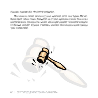 худалдах, худалдан авах үйл ажиллагаа явуулдаг.
Монголбанк нь гадаад валютын дуудлага худалдааг долоо хоног бүрийн Мягмар,
Пүрэв гарагт тогтмол зохион байгуулдаг ба дуудлага худалдаанд зөвхөн банкны үйл
ажиллагаа эрхлэх зөвшөөрөлтэй, Монгол Улсын нутаг дэвсгэрт үйл ажиллагаа явуулж
буй банкууд оролцдог. Дуудлага худалдааны мэдээлэл Монголбанкны цахим хуудсанд
тухай бүр тавигддаг.
82 |  CЭТГҮҮЛЧДЭД ЗОРИУЛСАН ГАРЫН АВЛАГА
 