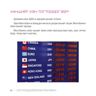ХАНШИЙГ ХЭН ТОГТООДОГ ВЭ?
Арилжааны банк, ББСБ нь өөрсдийн ханшийг тогтооно.
Харин Монголбанк нь банкуудын жигнэсэн дундаж ханшийг тооцож, Монголбанкны
албан ханшийг зарладаг.
Монголбанкны албан ханшийг зөвхөн албан хэрэгцээнд буюу гааль, шүүх, нягтлан
бодох, татвар зэрэгт ашиглана.
84 |  CЭТГҮҮЛЧДЭД ЗОРИУЛСАН ГАРЫН АВЛАГА
 