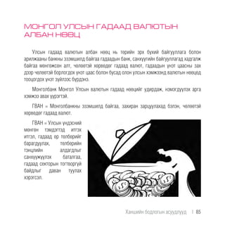 МОНГОЛ УЛСЫН ГАДААД ВАЛЮТЫН
АЛБАН НӨӨЦ
Улсын гадаад валютын албан нөөц нь төрийн эрх бүхий байгууллага болон
арилжааны банкны эзэмшилд байгаа гадаадын банк, санхүүгийн байгууллагад хадгалж
байгаа мөнгөжсөн алт, чөлөөтэй хөрвөдөг гадаад валют, гадаадын үнэт цаасны зах
дээр чөлөөтэй борлогдох үнэт цаас болон бусад олон улсын хэмжээнд валютын нөөцөд
тооцогдох үнэт зүйлээс бүрдэнэ.
Монголбанк Монгол Улсын валютын гадаад нөөцийг удирдаж, нэмэгдүүлэх арга
хэмжээ авах үүрэгтэй.
ГВАН = Монголбанкны эзэмшилд байгаа, захиран зарцуулахад бэлэн, чөлөөтэй
хөрвөдөг гадаад валют.
ГВАН = Улсын үндэсний
мөнгөн тэмдэгтэд итгэх
итгэл, гадаад өр төлбөрийг
барагдуулах, төлбөрийн
тэнцлийн алдагдлыг
санхүүжүүлэх баталгаа,
гадаад секторын тогтворгүй
байдлыг даван туулах
хэрэгсэл.
Ханшийн бодлогын асуудлууд  |  85
 