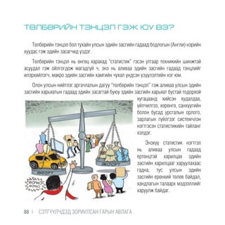 ТӨЛБӨРИЙН ТЭНЦЭЛ ГЭЖ ЮУ ВЭ?
Төлбөрийн тэнцэл бол тухайн улсын эдийн засгийн гадаад бодлогын (Англи) нэрийн
хуудас гэж эдийн засагчид үздэг.
Төлбөрийн тэнцэл нь өнгөц харахад “статистик” гэсэн утгаар техникийн шинжтэй
асуудал гэж ойлгогдож магадгүй ч, энэ нь аливаа эдийн засгийн гадаад тэнцлийг
илэрхийлэгч, макро эдийн засгийн хамгийн чухал үндсэн үзүүлэлтийн нэг юм.
Олон улсын нийтлэг аргачлалын дагуу “төлбөрийн тэнцэл” гэж аливаа улсын эдийн
засгийн харьяатын гадаад эдийн засагтай буюу эдийн засгийн харьяат бустай тодорхой
хугацаанд хийсэн худалдаа,
үйлчилгээ, хөрөнгө, санхүүгийн
болон бусад урсгалын орлого,
зарлагын гүйлгээг системчлэн
нэгтгэсэн статистикийн тайланг
хэлдэг.
Энэхүү статистик нэгтгэл
нь аливаа улсын гадаад
ертөнцтэй харилцах эдийн
засгийн харилцааг харуулахаас
гадна, тус улсын эдийн
засгийн ерөнхий төлөв байдал,
хандлагын талаарх мэдээллийг
харуулж байдаг.
88 |  CЭТГҮҮЛЧДЭД ЗОРИУЛСАН ГАРЫН АВЛАГА
 