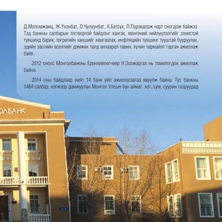 Д.Моломжамц, Ж.Үнэнбат, О.Чулуунбат, А.Батсүх, Л.Пүрэвдорж нарт оногдож байжээ.
Тэд банкны салбарын тогтвортой байдлыг хангах, мөнгөний нийлүүлэлтийг зохистой
түвшинд барих, төгрөгийн ханшийг хамгаалах, инфляцийн түвшинг тууштай бууруулах,
эдийн засгийн өсөлтийг дэмжих талд анхаарал тавин, хүчин чармайлт гарган ажиллаж
байв.
2012 оноос Монголбанкны Ерөнхийлөгчөөр Н.Золжаргал нь томилогдон ажиллаж
байна.
2014 оны байдлаар нийт 14 банк үйл ажиллагаагаа явуулж байна. Тус банкны
1484 салбар, нэгжээр дамжуулан Монгол Улсын бүх аймаг, хот, сум, суурин газруудад
 