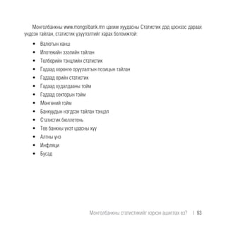 Монголбанкны www.mongolbank.mn цахим хуудасны Статистик дэд цэснээс дараах
үндсэн тайлан, статистик үзүүлэлтийг харах боломжтой:
•	 Валютын ханш
•	 Ипотекийн зээлийн тайлан
•	 Төлбөрийн тэнцлийн статистик
•	 Гадаад хөрөнгө оруулалтын позицын тайлан
•	 Гадаад өрийн статистик
•	 Гадаад худалдааны тойм
•	 Гадаад секторын тойм
•	 Мөнгөний тойм
•	 Банкуудын нэгдсэн тайлан тэнцэл
•	 Статистик бюллетень
•	 Төв банкны үнэт цаасны хүү
•	 Алтны үнэ
•	 Инфляци
•	 Бусад
Монголбанкны статистикийг хэрхэн ашиглах вэ?  |  93
 