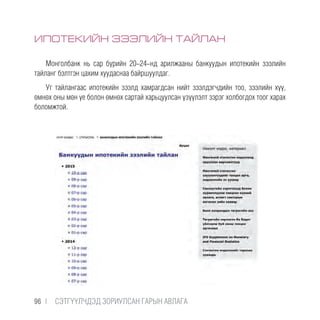 ИПОТЕКИЙН ЗЭЭЛИЙН ТАЙЛАН
Монголбанк нь сар бүрийн 20-24-нд арилжааны банкуудын ипотекийн зээлийн
тайланг бэлтгэн цахим хуудаснаа байршуулдаг.
Уг тайлангаас ипотекийн зээлд хамрагдсан нийт зээлдэгчдийн тоо, зээлийн хүү,
өмнөх оны мөн үе болон өмнөх сартай харьцуулсан үзүүлэлт зэрэг холбогдох тоог харах
боломжтой.
96 |  CЭТГҮҮЛЧДЭД ЗОРИУЛСАН ГАРЫН АВЛАГА
 