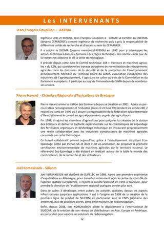 12
L e s I N T E R V E N A N T S
Joel KORSAKISSOK est diplômé de SUPELEC en 1986. Après une première expérience
d’expatriation en Allemagne, pour travailler notamment pour le centre de contrôle de
l’agence spatiale Européenne, il rejoint la société SILICOM en 1991 à Toulouse, pour
prendre la direction de l’établissement régional quelques années plus tard.
Dans ce cadre, il développe, entre autres, les activités spatiales, depuis les aspects
infrastructures jusqu’aux applications. Il est à l’origine en 1998 de la création de la
première ligne de produit de SILICOM en partenariat avec le CNES (domaine des
antennes), puis de plusieurs autres, dont, celle majeure, de radionavigation.
Enfin, depuis 2008, Joel KORSAKISSOK pilote le déploiement à l’international de
SILICOM, via la création de son réseau de distributeurs en Asie, Europe et Amérique,
en particulier pour vendre ses solutions de radionavigation.
Ingénieur Arts et Métiers, Jean-François Goupillon a débuté sa carrière au CNEEMA
(devenu CEMAGREF), comme ingénieur de recherche puis a pris la responsabilité de
différentes unités de recherche et d’essais au sein du CEMAGREF.
Il a rejoint le SYGMA (devenu membre d’AXEMA) en 1997 pour y développer les
actions techniques dans les domaines des règles techniques, des normes ainsi que de
la recherche collective et de la veille technologique.
Il préside depuis cette date le Comité technique 144 « tracteurs et machines agrico-
les » du CEN, qui coordonne les travaux européens de normalisation des équipements
agricoles dans les domaines de la sécurité et de la protection de l’environnement
principalement. Membre du Technical Board du CEMA, association européenne des
industriels de l’agroéquipement, il agit dans ce cadre vis-à-vis de la Commission et du
Parlement européens. Il participe au Jury de l’innovation du SIMA depuis de nombreu-
ses années.
Jean-François Goupillon - AXEMA
Pierre Havard anime la station des Cormiers depuis sa création en 2001. Après un par-
cours dans l'enseignement et l'industrie (Lucas G et Case IH) pendant les années 80, il
rejoint les cuma en 1990 où il assure la responsabilité de la fédération départementale
d'Ille et Vilaine et le conseil en agro-équipements auprès des agriculteurs.
Fin 1998, il rejoint les chambres d'agriculture pour préparer la création de la station
des Cormiers et démarrer l'activité expérimentale sur les thématiques de l'épandage
des fertilisants organiques et désherbage mécanique en instaurant progressivement
une réelle collaboration avec les industriels constructeurs de machines agricoles
concernés par cette thématique.
Ce travail collaboratif permet aujourd'hui, grâce à l'aboutissement du projet Eco-
Epandage piloté par Pichon SA et dont il est co-animateur, de proposer la première
certification environnementale de machines agricoles sur le territoire national. Le
référentiel Eco-Epandage a été élaboré en mettant autour de la table le monde des
constructeurs, de la recherche et des utilisateurs.
Pierre Havard - Chambre Régionale d’Agriculture de Bretagne
Joël Korsakissok - Silicom
 